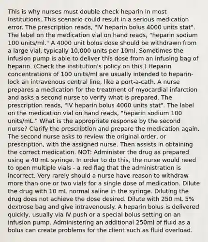 This is why nurses must double check heparin in most institutions. This scenario could result in a serious medication error. The prescription reads, "IV heparin bolus 4000 units stat". The label on the medication vial on hand reads, "heparin sodium 100 units/ml." A 4000 unit bolus dose should be withdrawn from a large vial, typically 10,000 units per 10ml. Sometimes the infusion pump is able to deliver this dose from an infusing bag of heparin. (Check the institution's policy on this.) Heparin concentrations of 100 units/ml are usually intended to heparin-lock an intravenous central line, like a port-a-cath. A nurse prepares a medication for the treatment of myocardial infarction and asks a second nurse to verify what is prepared. The prescription reads, "IV heparin bolus 4000 units stat". The label on the medication vial on hand reads, "heparin sodium 100 units/mL." What is the appropriate response by the second nurse? Clarify the prescription and prepare the medication again. The second nurse asks to review the original order, or prescription, with the assigned nurse. Then assists in obtaining the correct medication. NOT: Administer the drug as prepared using a 40 mL syringe. In order to do this, the nurse would need to open multiple vials - a red flag that the administration is incorrect. Very rarely should a nurse have reason to withdraw more than one or two vials for a single dose of medication. Dilute the drug with 10 mL normal saline in the syringe. Diluting the drug does not achieve the dose desired. Dilute with 250 mL 5% dextrose bag and give intravenously. A heparin bolus is delivered quickly, usually via IV push or a special bolus setting on an infusion pump. Administering an additional 250ml of fluid as a bolus can create problems for the client such as fluid overload.