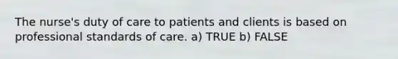 The nurse's duty of care to patients and clients is based on professional standards of care. a) TRUE b) FALSE