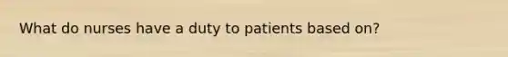 What do nurses have a duty to patients based on?