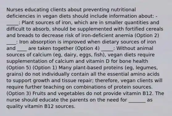 Nurses educating clients about preventing nutritional deficiencies in vegan diets should include information about: - _____: Plant sources of iron, which are in smaller quantities and difficult to absorb, should be supplemented with fortified cereals and breads to decrease risk of iron-deficient anemia (Option 2) ____: Iron absorption is improved when dietary sources of iron and ____ are taken together (Option 4) _____: Without animal sources of calcium (eg, dairy, eggs, fish), vegan diets require supplementation of calcium and vitamin D for bone health (Option 5) (Option 1) Many plant-based proteins (eg, legumes, grains) do not individually contain all the essential amino acids to support growth and tissue repair; therefore, vegan clients will require further teaching on combinations of protein sources. (Option 3) Fruits and vegetables do not provide vitamin B12. The nurse should educate the parents on the need for _______ as quality vitamin B12 sources.