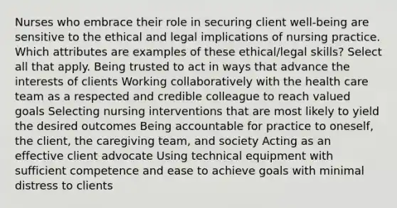 Nurses who embrace their role in securing client well-being are sensitive to the ethical and legal implications of nursing practice. Which attributes are examples of these ethical/legal skills? Select all that apply. Being trusted to act in ways that advance the interests of clients Working collaboratively with the health care team as a respected and credible colleague to reach valued goals Selecting nursing interventions that are most likely to yield the desired outcomes Being accountable for practice to oneself, the client, the caregiving team, and society Acting as an effective client advocate Using technical equipment with sufficient competence and ease to achieve goals with minimal distress to clients