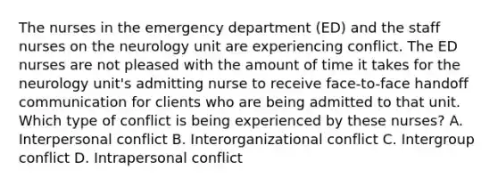 The nurses in the emergency department (ED) and the staff nurses on the neurology unit are experiencing conflict. The ED nurses are not pleased with the amount of time it takes for the neurology unit's admitting nurse to receive face-to-face handoff communication for clients who are being admitted to that unit. Which type of conflict is being experienced by these nurses? A. Interpersonal conflict B. Interorganizational conflict C. Intergroup conflict D. Intrapersonal conflict