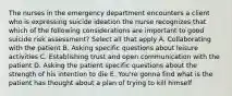 The nurses in the emergency department encounters a client who is expressing suicide ideation the nurse recognizes that which of the following considerations are important to good suicide risk assessment? Select all that apply A. Collaborating with the patient B. Asking specific questions about leisure activities C. Establishing trust and open communication with the patient D. Asking the patient specific questions about the strength of his intention to die E. You're gonna find what is the patient has thought about a plan of trying to kill himself