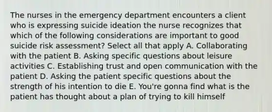 The nurses in the emergency department encounters a client who is expressing suicide ideation the nurse recognizes that which of the following considerations are important to good suicide risk assessment? Select all that apply A. Collaborating with the patient B. Asking specific questions about leisure activities C. Establishing trust and open communication with the patient D. Asking the patient specific questions about the strength of his intention to die E. You're gonna find what is the patient has thought about a plan of trying to kill himself