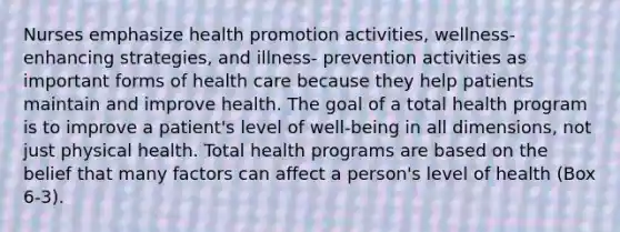 Nurses emphasize health promotion activities, wellness-enhancing strategies, and illness- prevention activities as important forms of health care because they help patients maintain and improve health. The goal of a total health program is to improve a patient's level of well-being in all dimensions, not just physical health. Total health programs are based on the belief that many factors can affect a person's level of health (Box 6-3).