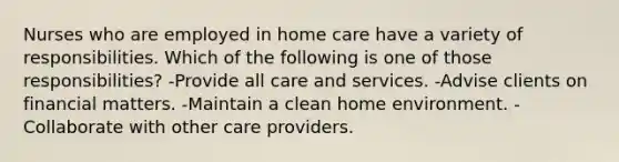 Nurses who are employed in home care have a variety of responsibilities. Which of the following is one of those responsibilities? -Provide all care and services. -Advise clients on financial matters. -Maintain a clean home environment. -Collaborate with other care providers.