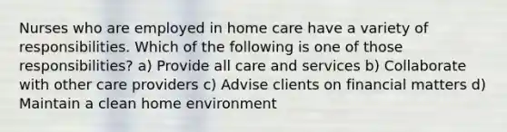 Nurses who are employed in home care have a variety of responsibilities. Which of the following is one of those responsibilities? a) Provide all care and services b) Collaborate with other care providers c) Advise clients on financial matters d) Maintain a clean home environment