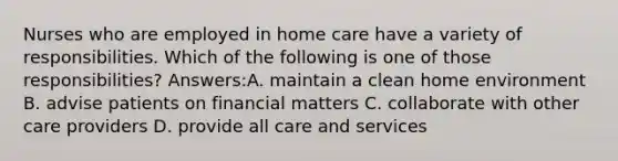 Nurses who are employed in home care have a variety of responsibilities. Which of the following is one of those responsibilities? Answers:A. maintain a clean home environment B. advise patients on financial matters C. collaborate with other care providers D. provide all care and services