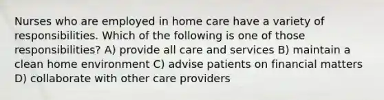 Nurses who are employed in home care have a variety of responsibilities. Which of the following is one of those responsibilities? A) provide all care and services B) maintain a clean home environment C) advise patients on financial matters D) collaborate with other care providers