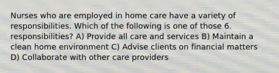 Nurses who are employed in home care have a variety of responsibilities. Which of the following is one of those 6. responsibilities? A) Provide all care and services B) Maintain a clean home environment C) Advise clients on financial matters D) Collaborate with other care providers