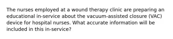 The nurses employed at a wound therapy clinic are preparing an educational in-service about the vacuum-assisted closure (VAC) device for hospital nurses. What accurate information will be included in this in-service?