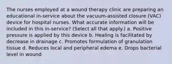 The nurses employed at a wound therapy clinic are preparing an educational in-service about the vacuum-assisted closure (VAC) device for hospital nurses. What accurate information will be included in this in-service? (Select all that apply.) a. Positive pressure is applied by this device b. Healing is facilitated by decrease in drainage c. Promotes formulation of granulation tissue d. Reduces local and peripheral edema e. Drops bacterial level in wound