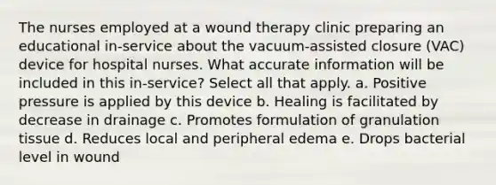 The nurses employed at a wound therapy clinic preparing an educational in-service about the vacuum-assisted closure (VAC) device for hospital nurses. What accurate information will be included in this in-service? Select all that apply. a. Positive pressure is applied by this device b. Healing is facilitated by decrease in drainage c. Promotes formulation of granulation tissue d. Reduces local and peripheral edema e. Drops bacterial level in wound