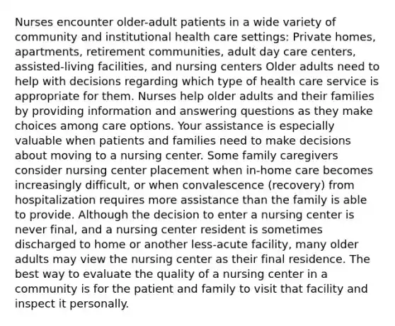 Nurses encounter older-adult patients in a wide variety of community and institutional health care settings: Private homes, apartments, retirement communities, adult day care centers, assisted-living facilities, and nursing centers Older adults need to help with decisions regarding which type of health care service is appropriate for them. Nurses help older adults and their families by providing information and answering questions as they make choices among care options. Your assistance is especially valuable when patients and families need to make decisions about moving to a nursing center. Some family caregivers consider nursing center placement when in-home care becomes increasingly difficult, or when convalescence (recovery) from hospitalization requires more assistance than the family is able to provide. Although the decision to enter a nursing center is never final, and a nursing center resident is sometimes discharged to home or another less-acute facility, many older adults may view the nursing center as their final residence. The best way to evaluate the quality of a nursing center in a community is for the patient and family to visit that facility and inspect it personally.