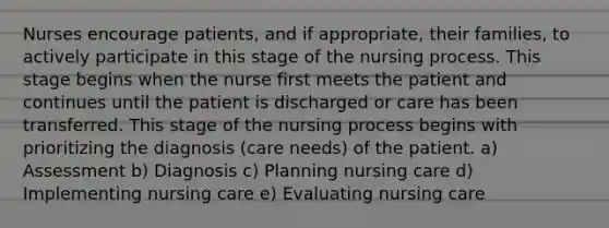 Nurses encourage patients, and if appropriate, their families, to actively participate in this stage of the nursing process. This stage begins when the nurse first meets the patient and continues until the patient is discharged or care has been transferred. This stage of the nursing process begins with prioritizing the diagnosis (care needs) of the patient. a) Assessment b) Diagnosis c) Planning nursing care d) Implementing nursing care e) Evaluating nursing care