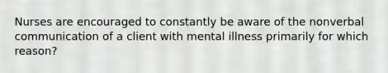 Nurses are encouraged to constantly be aware of the nonverbal communication of a client with mental illness primarily for which reason?