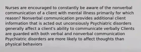 Nurses are encouraged to constantly be aware of the nonverbal communication of a client with mental illness primarily for which reason? Nonverbal communication provides additional client information that is acted out unconsiously Psychiatric disorders generally affect a client's ability to communicate verbally Clients are guarded with both verbal and nonverbal communication Psychiatric disorders are more likely to affect thoughts than physical behaviors