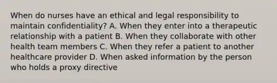 When do nurses have an ethical and legal responsibility to maintain confidentiality? A. When they enter into a therapeutic relationship with a patient B. When they collaborate with other health team members C. When they refer a patient to another healthcare provider D. When asked information by the person who holds a proxy directive