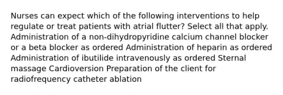 Nurses can expect which of the following interventions to help regulate or treat patients with atrial flutter? Select all that apply. Administration of a non-dihydropyridine calcium channel blocker or a beta blocker as ordered Administration of heparin as ordered Administration of ibutilide intravenously as ordered Sternal massage Cardioversion Preparation of the client for radiofrequency catheter ablation