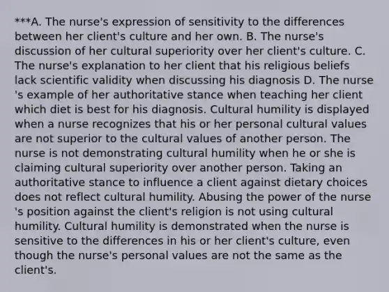 ***A. The nurse​'s expression of sensitivity to the differences between her client​'s culture and her own. B. The nurse​'s discussion of her cultural superiority over her client​'s culture. C. The nurse​'s explanation to her client that his religious beliefs lack scientific validity when discussing his diagnosis D. The nurse​'s example of her authoritative stance when teaching her client which diet is best for his diagnosis. Cultural humility is displayed when a nurse recognizes that his or her personal cultural values are not superior to the cultural values of another person. The nurse is not demonstrating cultural humility when he or she is claiming cultural superiority over another person. Taking an authoritative stance to influence a client against dietary choices does not reflect cultural humility. Abusing the power of the nurse​'s position against the client​'s religion is not using cultural humility. Cultural humility is demonstrated when the nurse is sensitive to the differences in his or her client​'s ​culture, even though the nurse​'s personal values are not the same as the client​'s.