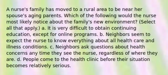 A nurse's family has moved to a rural area to be near her spouse's aging parents. Which of the following would the nurse most likely notice about the family's new environment? (Select all that apply.) a. It is very difficult to obtain continuing education, except for online programs. b. Neighbors seem to expect the nurse to know everything about all health care and illness conditions. c. Neighbors ask questions about health concerns any time they see the nurse, regardless of where they are. d. People come to the health clinic before their situation becomes relatively serious.