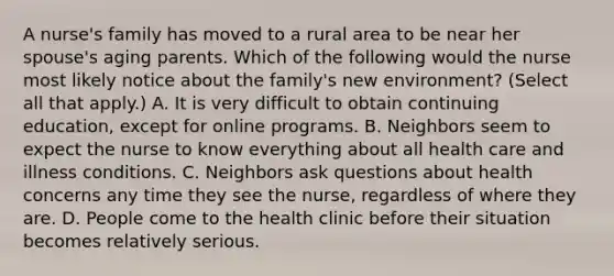 A nurse's family has moved to a rural area to be near her spouse's aging parents. Which of the following would the nurse most likely notice about the family's new environment? (Select all that apply.) A. It is very difficult to obtain continuing education, except for online programs. B. Neighbors seem to expect the nurse to know everything about all health care and illness conditions. C. Neighbors ask questions about health concerns any time they see the nurse, regardless of where they are. D. People come to the health clinic before their situation becomes relatively serious.