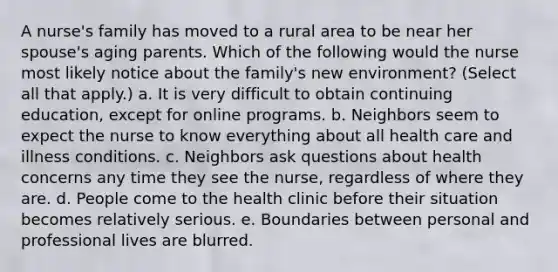 A nurse's family has moved to a rural area to be near her spouse's aging parents. Which of the following would the nurse most likely notice about the family's new environment? (Select all that apply.) a. It is very difficult to obtain continuing education, except for online programs. b. Neighbors seem to expect the nurse to know everything about all health care and illness conditions. c. Neighbors ask questions about health concerns any time they see the nurse, regardless of where they are. d. People come to the health clinic before their situation becomes relatively serious. e. Boundaries between personal and professional lives are blurred.