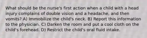 What should be the nurse's first action when a child with a head injury complains of double vision and a headache, and then vomits? A) Immobilize the child's neck. B) Report this information to the physician. C) Darken the room and put a cool cloth on the child's forehead. D) Restrict the child's oral fluid intake.