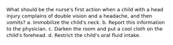 What should be the nurse's first action when a child with a head injury complains of double vision and a headache, and then vomits? a. Immobilize the child's neck. b. Report this information to the physician. c. Darken the room and put a cool cloth on the child's forehead. d. Restrict the child's oral fluid intake.