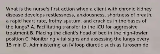 What is the nurse's first action when a client with chronic kidney disease develops restlessness, anxiousness, shortness of breath, a rapid heart rate, frothy sputum, and crackles in the bases of the lungs? A. Facilitating transfer to the ICU for aggressive treatment B. Placing the client's head of bed in the high-fowler position C. Monitoring vital signs and assessing the lungs every 15 min D. Administering an IV loop diuretic such as furosemide