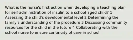 What is the nurse's first action when developing a teaching plan for self-administration of insulin to a school-aged child? 1 Assessing the child's developmental level 2 Determining the family's understanding of the procedure 3 Discussing community resources for the child in the future 4 Collaborating with the school nurse to ensure continuity of care in school