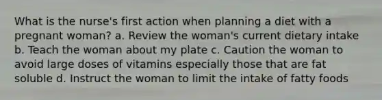 What is the nurse's first action when planning a diet with a pregnant woman? a. Review the woman's current dietary intake b. Teach the woman about my plate c. Caution the woman to avoid large doses of vitamins especially those that are fat soluble d. Instruct the woman to limit the intake of fatty foods