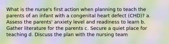 What is the nurse's first action when planning to teach the parents of an infant with a congenital heart defect (CHD)? a. Assess the parents' anxiety level and readiness to learn b. Gather literature for the parents c. Secure a quiet place for teaching d. Discuss the plan with the nursing team