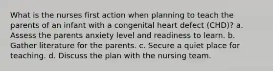 What is the nurses first action when planning to teach the parents of an infant with a congenital heart defect (CHD)? a. Assess the parents anxiety level and readiness to learn. b. Gather literature for the parents. c. Secure a quiet place for teaching. d. Discuss the plan with the nursing team.