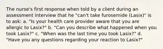 The nurse's first response when told by a client during an assessment interview that he "can't take furosemide (Lasix)" is to ask: a. "Is your health care provider aware that you are allergic to Lasix?" b. "Can you describe what happened when you took Lasix?" c. "When was the last time you took Lasix?" d. "Have you any questions regarding your reaction to Lasix?"