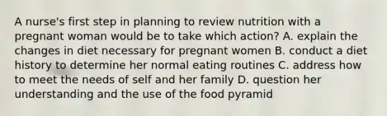 A nurse's first step in planning to review nutrition with a pregnant woman would be to take which action? A. explain the changes in diet necessary for pregnant women B. conduct a diet history to determine her normal eating routines C. address how to meet the needs of self and her family D. question her understanding and the use of the food pyramid