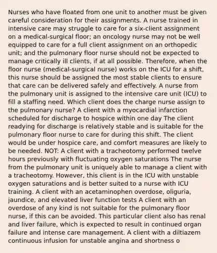 Nurses who have floated from one unit to another must be given careful consideration for their assignments. A nurse trained in intensive care may struggle to care for a six-client assignment on a medical-surgical floor; an oncology nurse may not be well equipped to care for a full client assignment on an orthopedic unit; and the pulmonary floor nurse should not be expected to manage critically ill clients, if at all possible. Therefore, when the floor nurse (medical-surgical nurse) works on the ICU for a shift, this nurse should be assigned the most stable clients to ensure that care can be delivered safely and effectively. A nurse from the pulmonary unit is assigned to the intensive care unit (ICU) to fill a staffing need. Which client does the charge nurse assign to the pulmonary nurse? A client with a myocardial infarction scheduled for discharge to hospice within one day The client readying for discharge is relatively stable and is suitable for the pulmonary floor nurse to care for during this shift. The client would be under hospice care, and comfort measures are likely to be needed. NOT: A client with a tracheotomy performed twelve hours previously with fluctuating oxygen saturations The nurse from the pulmonary unit is uniquely able to manage a client with a tracheotomy. However, this client is in the ICU with unstable oxygen saturations and is better suited to a nurse with ICU training. A client with an acetaminophen overdose, oliguria, jaundice, and elevated liver function tests A client with an overdose of any kind is not suitable for the pulmonary floor nurse, if this can be avoided. This particular client also has renal and liver failure, which is expected to result in continued organ failure and intense care management. A client with a diltiazem continuous infusion for unstable angina and shortness o