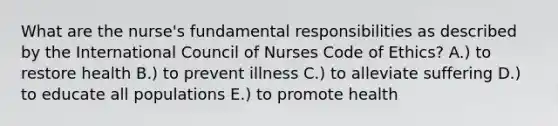 What are the nurse's fundamental responsibilities as described by the International Council of Nurses Code of Ethics? A.) to restore health B.) to prevent illness C.) to alleviate suffering D.) to educate all populations E.) to promote health