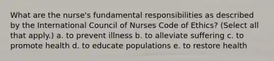 What are the nurse's fundamental responsibilities as described by the International Council of Nurses Code of Ethics? (Select all that apply.) a. to prevent illness b. to alleviate suffering c. to promote health d. to educate populations e. to restore health