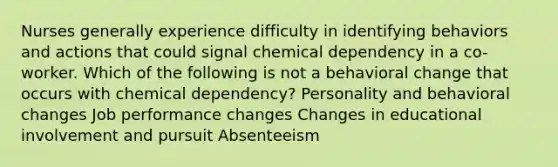 Nurses generally experience difficulty in identifying behaviors and actions that could signal chemical dependency in a co-worker. Which of the following is not a behavioral change that occurs with chemical dependency? Personality and behavioral changes Job performance changes Changes in educational involvement and pursuit Absenteeism