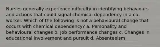 Nurses generally experience difficulty in identifying behaviours and actions that could signal chemical dependency in a co-worker. Which of the following is not a behavioural change that occurs with chemical dependency? a. Personality and behavioural changes b. Job performance changes c. Changes in educational involvement and pursuit d. Absenteeism