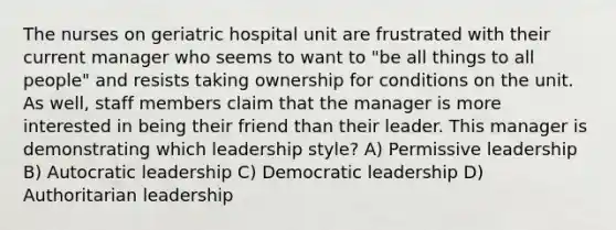 The nurses on geriatric hospital unit are frustrated with their current manager who seems to want to "be all things to all people" and resists taking ownership for conditions on the unit. As well, staff members claim that the manager is more interested in being their friend than their leader. This manager is demonstrating which leadership style? A) Permissive leadership B) Autocratic leadership C) Democratic leadership D) Authoritarian leadership