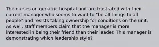 The nurses on geriatric hospital unit are frustrated with their current manager who seems to want to "be all things to all people" and resists taking ownership for conditions on the unit. As well, staff members claim that the manager is more interested in being their friend than their leader. This manager is demonstrating which leadership style?