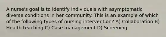 A nurse's goal is to identify individuals with asymptomatic diverse conditions in her community. This is an example of which of the following types of nursing intervention? A) Collaboration B) Health teaching C) Case management D) Screening