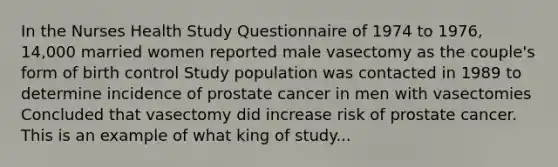 In the Nurses Health Study Questionnaire of 1974 to 1976, 14,000 married women reported male vasectomy as the couple's form of birth control Study population was contacted in 1989 to determine incidence of prostate cancer in men with vasectomies Concluded that vasectomy did increase risk of prostate cancer. This is an example of what king of study...