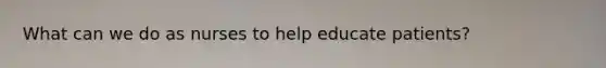 What can we do as nurses to help educate patients?