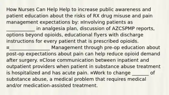 How Nurses Can Help Help to increase public awareness and patient education about the risks of RX drug misuse and pain management expectations by: ¤Involving patients as ____________ in analgesia plan, discussion of AZCSPMP reports, options beyond opioids, educational flyers with discharge instructions for every patient that is prescribed opioids. ¤_________________ Management through pre-op education about post-op expectations about pain can help reduce opioid demand after surgery. ¤Close communication between inpatient and outpatient providers when patient in substance abuse treatment is hospitalized and has acute pain. ¤Work to change _______ of substance abuse, a medical problem that requires medical and/or medication-assisted treatment.