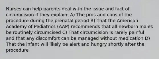 Nurses can help parents deal with the issue and fact of circumcision if they explain: A) The pros and cons of the procedure during the prenatal period B) That the American Academy of Pediatrics (AAP) recommends that all newborn males be routinely circumcised C) That circumcision is rarely painful and that any discomfort can be managed without medication D) That the infant will likely be alert and hungry shortly after the procedure