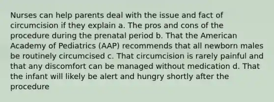 Nurses can help parents deal with the issue and fact of circumcision if they explain a. The pros and cons of the procedure during the prenatal period b. That the American Academy of Pediatrics (AAP) recommends that all newborn males be routinely circumcised c. That circumcision is rarely painful and that any discomfort can be managed without medication d. That the infant will likely be alert and hungry shortly after the procedure