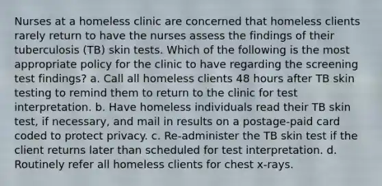 Nurses at a homeless clinic are concerned that homeless clients rarely return to have the nurses assess the findings of their tuberculosis (TB) skin tests. Which of the following is the most appropriate policy for the clinic to have regarding the screening test findings? a. Call all homeless clients 48 hours after TB skin testing to remind them to return to the clinic for test interpretation. b. Have homeless individuals read their TB skin test, if necessary, and mail in results on a postage-paid card coded to protect privacy. c. Re-administer the TB skin test if the client returns later than scheduled for test interpretation. d. Routinely refer all homeless clients for chest x-rays.